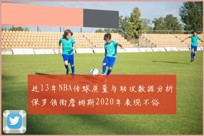 近13年NBA传球质量与助攻数据分析保罗领衔詹姆斯2020年表现不俗