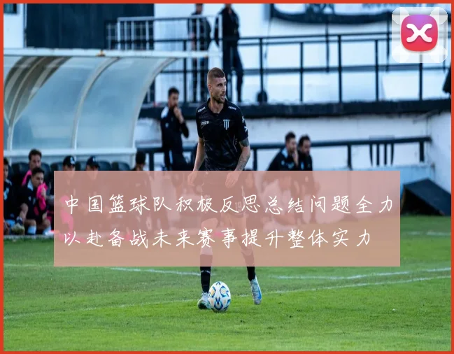 中国篮球队积极反思总结问题全力以赴备战未来赛事提升整体实力
