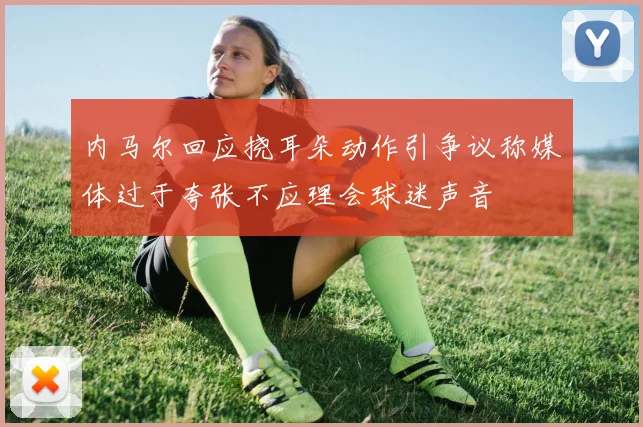 内马尔回应挠耳朵动作引争议称媒体过于夸张不应理会球迷声音