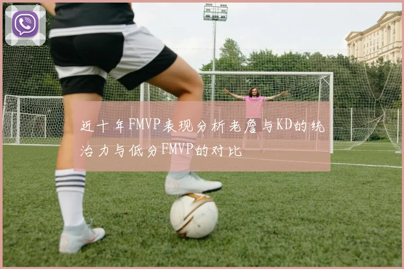 近十年FMVP表现分析老詹与KD的统治力与低分FMVP的对比
