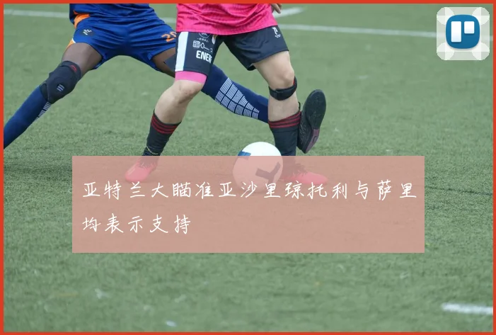亚特兰大瞄准亚沙里琼托利与萨里均表示支持
