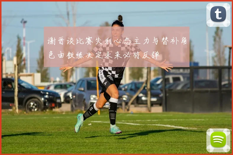 谢晋谈比赛失利心态主力与替补角色由教练决定未来必将反弹