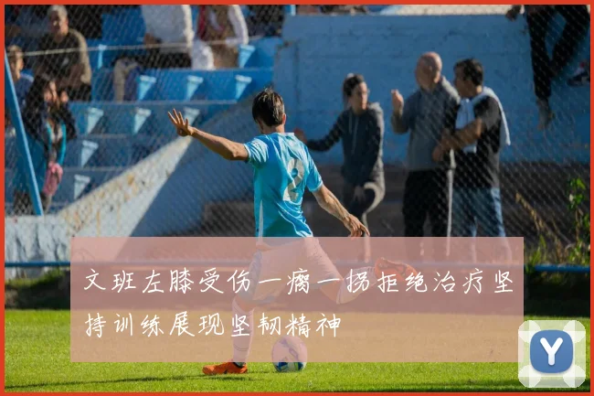 文班左膝受伤一瘸一拐拒绝治疗坚持训练展现坚韧精神