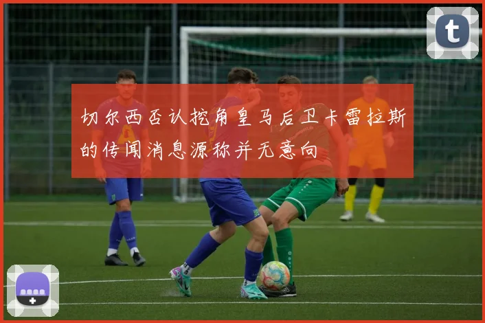 切尔西否认挖角皇马后卫卡雷拉斯的传闻消息源称并无意向