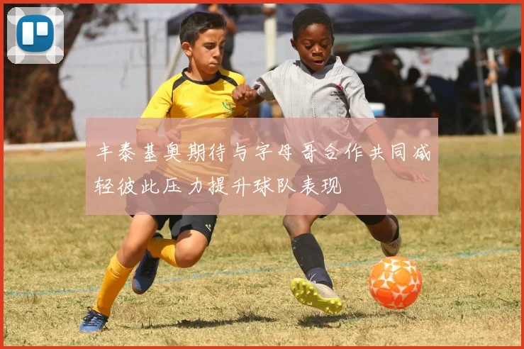 丰泰基奥期待与字母哥合作共同减轻彼此压力提升球队表现