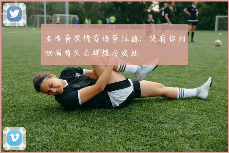 克洛普深情寄语萨拉赫：没有你利物浦将失去辉煌与成就