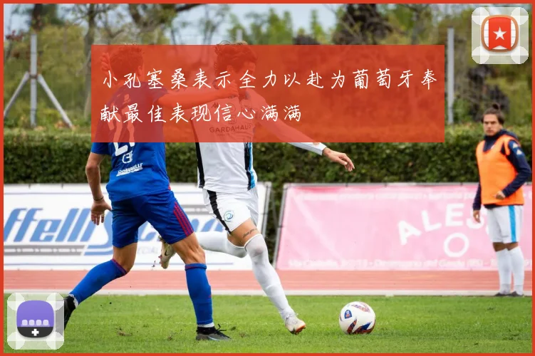 小孔塞桑表示全力以赴为葡萄牙奉献最佳表现信心满满