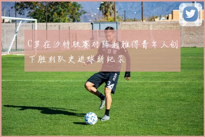 C罗在沙特联赛对阵利雅得青年人创下胜利队史进球新纪录