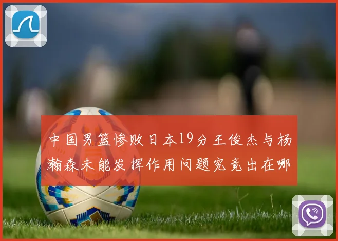 中国男篮惨败日本19分王俊杰与杨瀚森未能发挥作用问题究竟出在哪儿