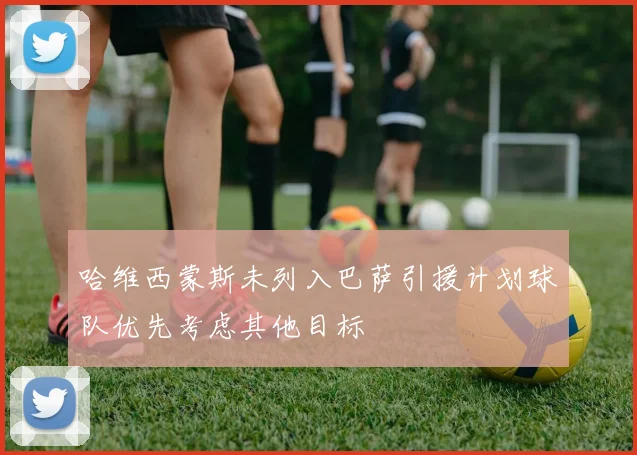 哈维西蒙斯未列入巴萨引援计划球队优先考虑其他目标