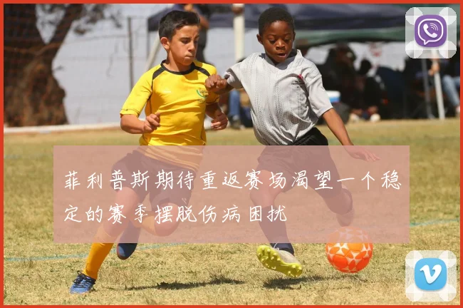 菲利普斯期待重返赛场渴望一个稳定的赛季摆脱伤病困扰