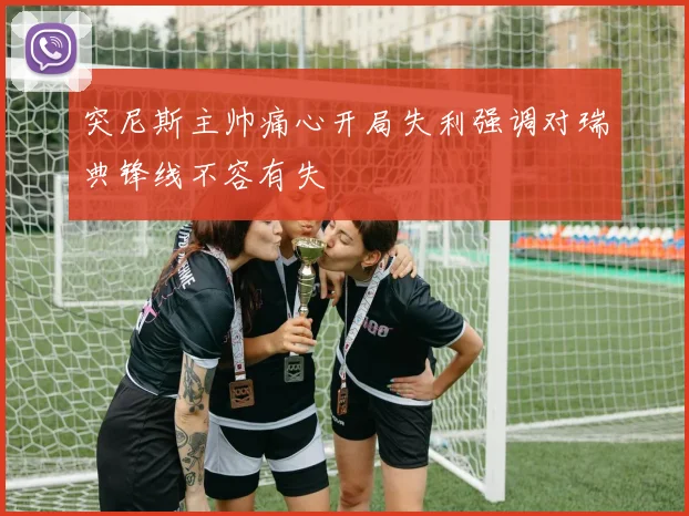 突尼斯主帅痛心开局失利强调对瑞典锋线不容有失