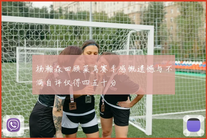 杨瀚森回顾菜鸟赛季感慨遗憾与不满自评仅得四五十分
