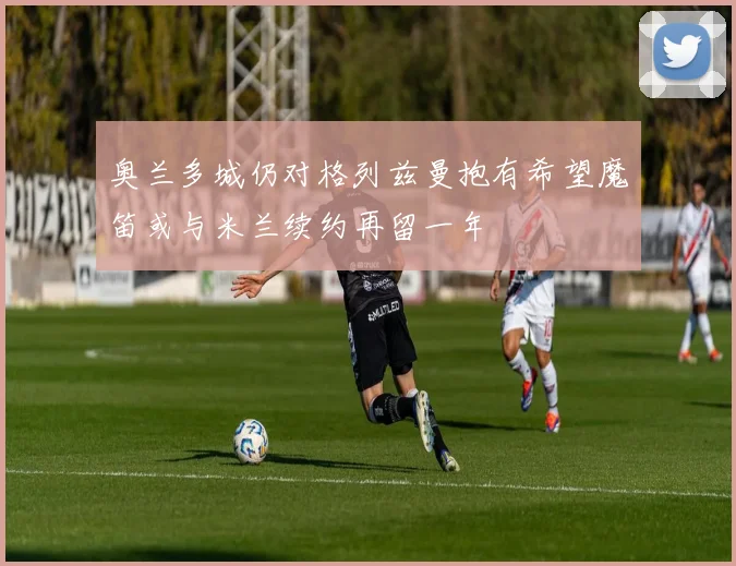 奥兰多城仍对格列兹曼抱有希望魔笛或与米兰续约再留一年