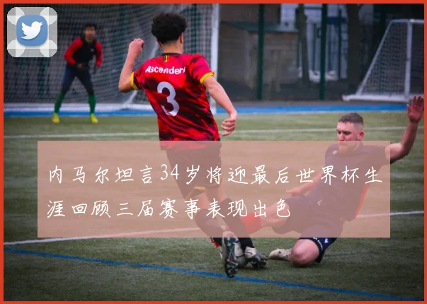 内马尔坦言34岁将迎最后世界杯生涯回顾三届赛事表现出色