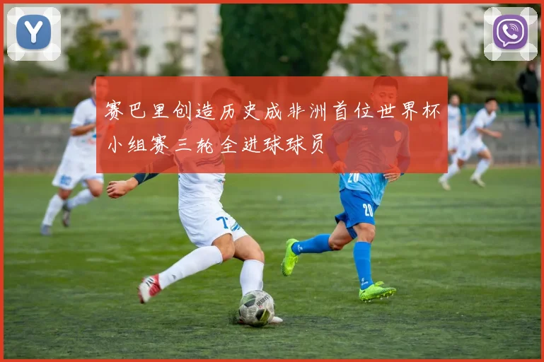 赛巴里创造历史成非洲首位世界杯小组赛三轮全进球球员