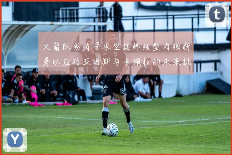 火箭队或将寻求空接终结型内线新秀以应对亚当斯与卡佩拉的未来挑战