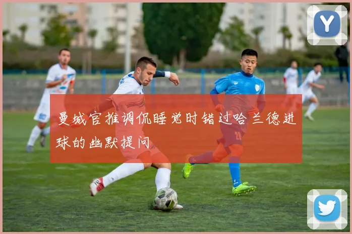 曼城官推调侃睡觉时错过哈兰德进球的幽默提问