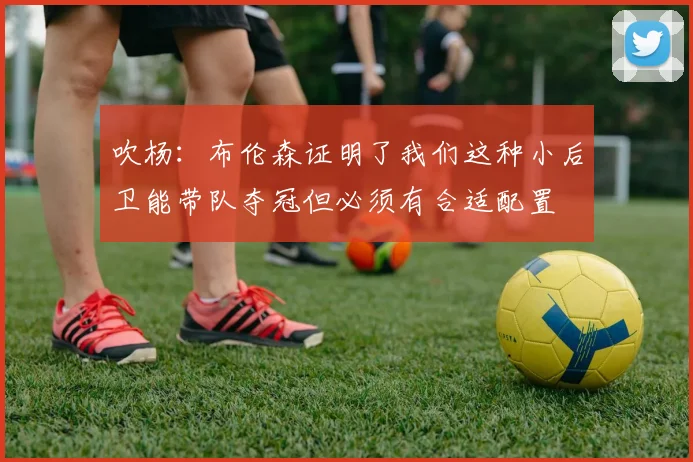 吹杨：布伦森证明了我们这种小后卫能带队夺冠但必须有合适配置
