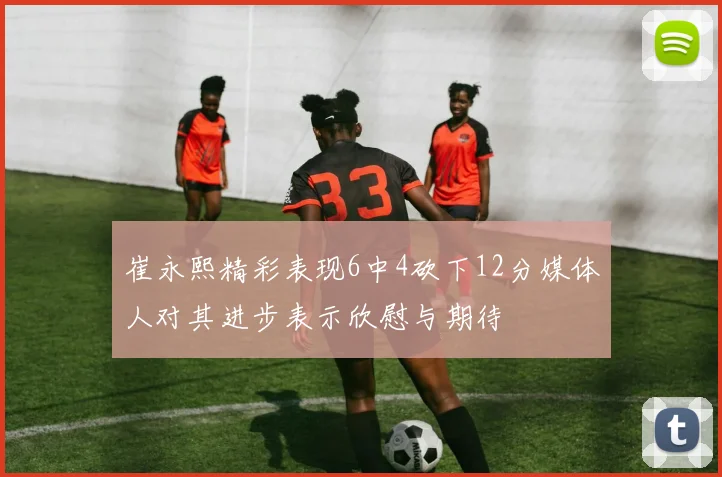 崔永熙精彩表现6中4砍下12分媒体人对其进步表示欣慰与期待