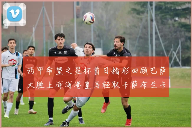 西甲希望之星杯首日精彩回顾巴萨大胜上海海港皇马轻取卡萨布兰卡