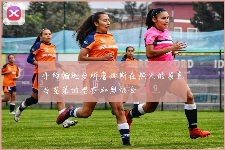 乔约翰逊分析詹姆斯在热火的角色与克莱的潜在加盟机会