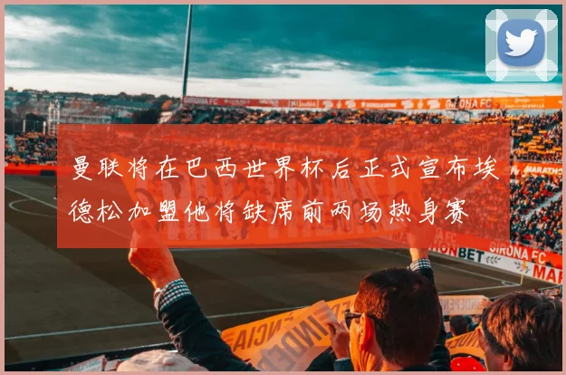 曼联将在巴西世界杯后正式宣布埃德松加盟他将缺席前两场热身赛