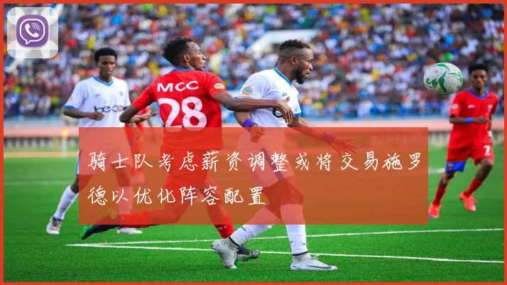 骑士队考虑薪资调整或将交易施罗德以优化阵容配置