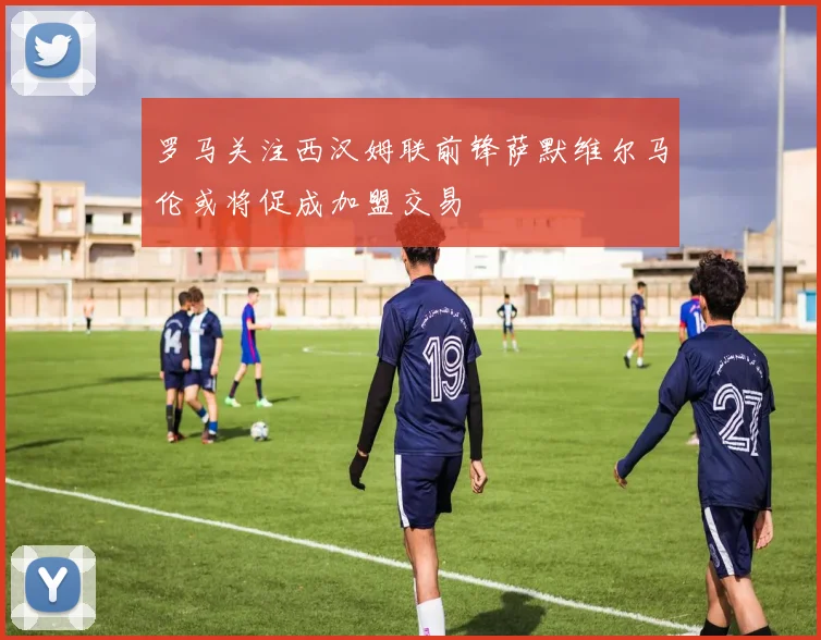 罗马关注西汉姆联前锋萨默维尔马伦或将促成加盟交易
