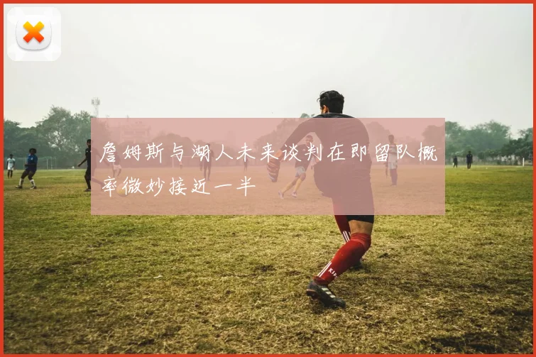 詹姆斯与湖人未来谈判在即留队概率微妙接近一半